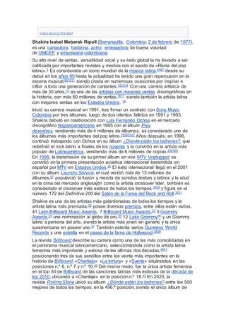 [editar datos en Wikidata]
Shakira Isabel Mebarak Ripoll (Barranquilla, Colombia; 2 de febrero de 1977),
es una cantautora, bailarina, actriz, embajadora de buena voluntad
de UNICEF y empresaria colombiana.
Su alto nivel de ventas, versatilidad vocal y su éxito global la ha llevado a ser
calificada por importantes revistas y medios con el apodo de «Reina del pop
latino».3 Es considerada un icono mundial de la música latina,4567 desde su
debut en los años 90 hasta la actualidad ha tenido una gran repercusión en la
escena musical,891011 siendo citada en numerosas ocasiones por inspirar e
influir a toda una generación de cantantes.121314 Con una carrera artística de
más de 30 años,15 es una de las artistas con mayores ventas discrográficas en
la historia, con más 80 millones de ventas,1617 siendo también la artista latina
con mayores ventas en los Estados Unidos. 18
Inició su carrera musical en 1991, tras firmar un contrato con Sony Music
Colombia por tres álbumes, luego de dos intentos fallidos en 1991 y 1993,
Shakira debutó en colaboración con Luis Fernando Ochoa en el mercado
discográfico hispanoamericano en 1995 con el álbum Pies
descalzos, vendiendo más de 4 millones de álbumes, es considerado uno de
los álbumes más importantes del pop latino.19202122 Años después, en 1998,
continuó trabajando con Ochoa en su álbum ¿Dónde están los ladrones?, que
redefinió el rock latino a finales de los noventa y la convirtió en la artista más
popular de Latinoamérica, vendiendo más de 6 millones de copias.232425
En 1999, la transmisión de su primer álbum en vivo MTV Unplugged se
convirtió en la primera presentación acústica internacional transmitida en
español por MTV en Estados Unidos.26 El éxito internacional llegó en el 2001
con su álbum Laundry Service, el cual vendió más de 13 millones de
álbumes,27 popularizó la fusión y mezcla de sonidos árabes y latinos y la situó
en la cima del mercado anglosajón como la artista crossover líder, también es
considerado el crossover más exitoso de todos los tiempos 2829 y figura en el
número 172 del Definitive 200 del Salón de la Fama del Rock and Roll.3031
Shakira es una de las artistas más galardonadas de todos los tiempos y la
artista latina más premiada,32 posee diversos premios, entre ellos están varios,
41 Latin Billboard Music Awards, 7 Billboard Music Awards,33 3 Grammy
Awards,34 una nominación al globo de oro,35 12 Latin Grammy36 y un Grammy
latino a persona del año, siendo la artista más joven en ganarlo y la única
suramericana en poseer uno.37 También ostenta varios Guinness World
Records y una estrella en el paseo de la fama de Hollywood.3839
La revista Billboard describe su carrera como una de las más consolidadas en
el panorama musical latinoamericano, seleccionándola como la artista latina
femenina más importante y exitosa de las últimas dos décadas,4041
posicionando tres de sus sencillos entre los veinte más importantes en la
historia de Billboard, «Chantaje» «La tortura» y «Suerte» situándolos en las
posiciones n.º 6, n.º 7 y n.º 16.42 Del mismo modo, fue la única artista femenina
en el top 50 de Billboard de las canciones latinas más exitosas de la década de
los 2010, ubicando a «Chantaje» en la posición n.º 18.43 En 2020, la
revista Rolling Stone ubicó su álbum ¿Dónde están los ladrones? entre los 500
mejores de todos los tiempos, en la 496.ª posición, siendo el único álbum de
 