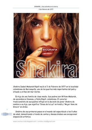 SHAKIRA…Una estrella en la tierra
                                      2 de febrero de 1977




    Shakira Isabel Mebarak Ripoll nació el 2 de Febrero de 1977 en la localidad
    colombiana de Barranquilla, uno de los puertos más importantes del país y
    situado a orillas del mar Caribe.

      Es hija de una familia de clase media. Sus padres son William Mebarak,
    de ascendencia libanesa, y Nidia Ripoll, colombiana. El caracter
    tradicionalista de sus padres influyó en la decisión de poner Shakira de
    nombre a su hija, que significa "Diosa de la Luz" en hindú y "Mujer llena de
    Gracia" en árabe.
1
       Shakira dio sus primeros pasos en el mundo del espectáculo a los 5 años
    de edad, demostrando a través de cantos y danzas árabes una excepcional
    disposición artística.

    www.urositos-club.blogspot.com | urositos.club@gmail.com
 