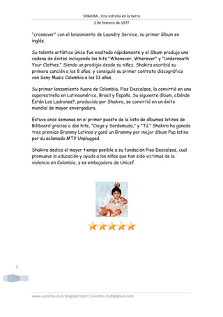 SHAKIRA…Una estrella en la tierra
                                      2 de febrero de 1977

    "crossover" con el lanzamiento de Laundry Service, su primer álbum en
    inglés.

    Su talento artístico único fue exaltado rápidamente y el álbum produjo una
    cadena de éxitos incluyendo los hits "Whenever, Wherever" y "Underneath
     adena
    Your Clothes." Siendo un prodigio desde su niñez, Shakira escribió su
    primera canción a los 8 años, y consiguió su primer contrato discográfico
    con Sony Music Colombia a los 13 años.

    Su primer lanzamiento fuera de Colombia, Pies Descalzos, la convirtió en una
    superestrella en Latinoamérica, Brasil y España. Su siguiente álbum, ¿Dónde
    Están Los Ladrones?, producido por Shakira, se convirtió en un éxito
    mundial de mayor envergadura.

    Estuvo once semanas en el primer puesto de la lista de álbumes latinos de
    Billboard gracias a dos hits, "Ciega y Sordomuda," y "Tú." Shakira ha ganado
    tres premios Grammy Latinos y ganó un Grammy por mejor álbum Pop latino
    por su aclamado MTV Unplugged.

    Shakira dedica el mayor tiempo posible a su fundación Pies Descalzos, cual
    promueve la educación y ayuda a los niños que han sido victimas de la
    violencia en Colombia, y es embajadora de Unicef.




5




    www.urositos-club.blogspot.com | urositos.club@gmail.com
                 club.blogspot.com
 