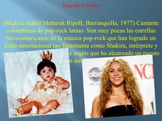Biografía d shakira 
(Shakira Isabel Mebarak Ripoll; Barranquilla, 1977) Cantante 
colombiana de pop-rock latino. Son muy pocas las estrellas 
latinoamericanas de la música pop-rock que han logrado un 
éxito internacional tan fulminante como Shakira, intérprete y 
compositora en castellano e inglés que ha alcanzado un puesto 
destacadísimo en los ámbitos de ambas lenguas. 
 