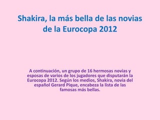 Shakira, la más bella de las novias
       de la Eurocopa 2012



   A continuación, un grupo de 16 hermosas novias y
  esposas de varios de los jugadores que disputarán la
  Eurocopa 2012. Según los medios, Shakira, novia del
     español Gerard Pique, encabeza la lista de las
                  famosas más bellas.
 