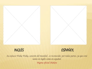 INGLÉS                                             ESPAÑOL
Su exitazo Waka Waka, canción del mundial , es reconocida por todas partes, ya que está
                         tanto en inglés como en español.
                              Página oficial Shakira
 