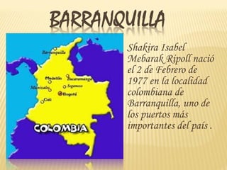 Shakira Isabel
Mebarak Ripoll nació
el 2 de Febrero de
1977 en la localidad
colombiana de
Barranquilla, uno de
los puertos más
importantes del país .
   
 