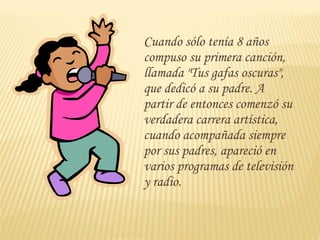 Cuando sólo tenía 8 años
compuso su primera canción,
llamada "Tus gafas oscuras",
que dedicó a su padre. A
partir de entonces comenzó su
verdadera carrera artística,
cuando acompañada siempre
por sus padres, apareció en
varios programas de televisión
y radio.
 