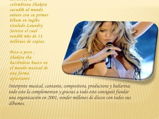 En 2001, la
colombiana Shakira
sacudió al mundo
entero con su primer
álbum en inglés
titulado Laundry
Service el cual
vendió más de 13
millones de copias.

Poco a poco ,
Shakira iba
haciéndose hueco en
el mundo musical de
una forma
aplastante
Interprete musical, cantante, compositora, productora y bailarina;
todo esto la complementan y gracias a todo esto consiguió fundar
una organización en 2001, vender millones de discos con todos sus
álbumes.
 