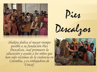 Pies
                                       Descalzos
  Shakira dedica el mayor tiempo
    posible a su fundación Pies
   Descalzos, cual promueve la
 educación y ayuda a los niños que
han sido victimas de la violencia en
   Colombia, y es embajadora de
              Unicef.
 