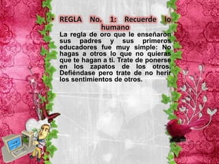 La regla de oro que le enseñaron
sus padres y sus primeros
educadores fue muy simple: No
hagas a otros lo que no quieras
que te hagan a ti. Trate de ponerse
en los zapatos de los otros.
Defiéndase pero trate de no herir
los sentimientos de otros.
 