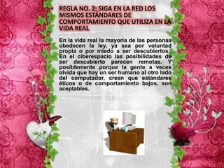 • REGLA NO. 2: SIGA EN LA RED LOS
  MISMOS ESTÁNDARES DE
  COMPORTAMIENTO QUE UTILIZA EN LA
  VIDA REAL
  En la vida real la mayoría de las personas
  obedecen la ley, ya sea por voluntad
  propia o por miedo a ser descubiertos.
  En el ciberespacio las posibilidades de
  ser descubierto parecen remotas. Y
  posiblemente porque la gente a veces
  olvida que hay un ser humano al otro lado
  del computador, creen que estándares
  éticos o de comportamiento bajos, son
  aceptables.
 