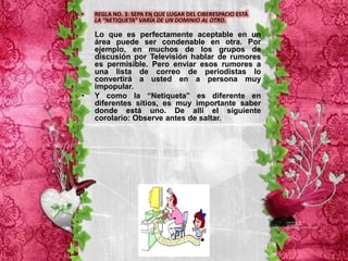 •   REGLA NO. 3: SEPA EN QUE LUGAR DEL CIBERESPACIO ESTÁ
    LA “NETIQUETA” VARÍA DE UN DOMINIO AL OTRO.

    Lo que es perfectamente aceptable en un
    área puede ser condenable en otra. Por
    ejemplo, en muchos de los grupos de
    discusión por Televisión hablar de rumores
    es permisible. Pero enviar esos rumores a
    una lista de correo de periodistas lo
    convertirá a usted en a persona muy
    impopular.
•   Y como la “Netiqueta” es diferente en
    diferentes sitios, es muy importante saber
    donde está uno. De allí el siguiente
    corolario: Observe antes de saltar.
 