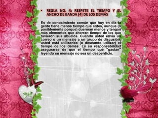 •   REGLA NO. 4: RESPETE EL TIEMPO Y EL
    ANCHO DE BANDA [4] DE LOS DEMÁS

Es de conocimiento común que hoy en día la
gente tiene menos tiempo que antes, aunque (o
posiblemente porque) duerman menos y tengan
más elementos que ahorran tiempo de los que
tuvieron sus abuelos. Cuando usted envía un
correo o un mensaje a un grupo de discusión,
usted está utilizando (o deseando utilizar) el
tiempo de los demás. Es su responsabilidad
asegurarse de que el tiempo que "gastan"
leyendo su mensaje no sea un desperdicio.
 