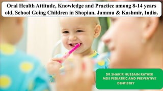 Oral Health Attitude, Knowledge and Practice among 8-14 years
old, School Going Children in Shopian, Jammu & Kashmir, India.
DR SHAKIR HUSSAIN RATHER
MDS PEDIATRIC AND PREVENTIVE
DENTISTRY
 