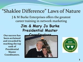 “Shaklee Difference” Laws of Nature
J & M Burke Enterprises offers the greatest
career training in network marketing
Jim & Mary Jo Burke
Presidential Master
CoordinatorsOur success has
been acclaimed
and rewarded by
reaching the top
rank of
Presidential
Master
Coordinators.
1
 
