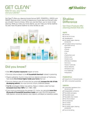 Safe for you, your home,
and your planet.™


                                                                                             Shaklee
Get Clean™ offers you cleaning choices that are SAFE, POWERFUL, GREEN, and
SMART. Because when it comes to keeping your house clean and the earth safe,
                                                                                             Difference
you shouldn’t have to choose. When you use Get Clean, you’re never simply
cleaning. While you make your home cleaner, you can make your family healthier.
You also make the planet healthier for other families as well.                               Get Clean Products offer
                                                                                             cleaning choices that are:

                                                                                             SAFE
                                                                                             ✔ Nontoxic
                                                                                             ✔ No harmful fumes
                                                                                             ✔ Hypoallergenic
                                                                                             ✔ No volatile organic cleaning
                                                                                               compounds
                                                                                             ✔ Formulated without hazardous
                                                                                               chemicals such as:
                                                                                                   Kerosene
                                                                                               •

                                                                                                   Phenol
                                                                                               •

                                                                                                   Cresol
                                                                                               •

                                                                                                   Lye
                                                                                               •

                                                                                                   Hydrochloric acid
                                                                                               •

                                                                                                   Sulfuric acid
                                                                                               •

                                                                                                   Sulfamic acid
                                                                                               •

                                                                                                   Petroleum distillates
                                                                                               •

                                                                                                   Ammonia
                                                                                               •

                                                                                                   Sodium hydroxide
                                                                                               •

Did you know?                                                                                      Butyl cellosolve
                                                                                               •

                                                                                                   Phosphoric acid
                                                                                               •

                                                                                                   Formaldehyde
                                                                                               •
    Over 90% of poison exposures happen at home.
•
                                                                                                   Morpholine
                                                                                               •

    Common chlorine bleach is the #1 household chemical involved in poisoning.
•

                                                                                             POWERFUL
    Organic pollutants, found in many common cleaners and even air fresheners,
•
    have levels 2 to 5 times higher inside your home than out.                               ✔ Outperforms 12 national brands
                                                                                             ✔ 100% money-back guarantee
    Common cleaners give off fumes that can potentially increase the risk of kids
•
    developing asthma, the most common chronic childhood disease.
                                                                                             GREEN
    1 in 13 school-aged children has asthma. Rates in children under five have
•
                                                                                             ✔ Sustainable ingredients from
    increased more than 160% from 1980 –1994.
                                                                                               natural sources
    If your home is anything like the average U.S. home, you generate more than
•
                                                                                             ✔ Biodegradable surfactants
    20 pounds of household hazardous waste each year (the EPA designates                     ✔ Recyclable packaging
    toilet cleaners, tub and tile cleaners, oven cleaners, and bleach as hazardous waste).
                                                                                             ✔ Recyclable wipes
                                                                                             ✔ Recyclable dryer sheets
                                                                                             ✔ No chlorine bleach
                                                                                             ✔ No phosphates
                                                                                             ✔ No nitrates
                                                                                             ✔ No borates
                                                                                             ✔ No volatile organic cleaning
                                                                                               compounds
                                                                                             ✔ No animal testing
 