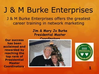 J & M Burke Enterprises
Jim & Mary Jo Burke
Presidential Master
Coordinators
J & M Burke Enterprises offers the greatest
career training in network marketing
Our success
has been
acclaimed and
rewarded by
reaching the
top rank of
Presidential
Master
Coordinators.
1
 