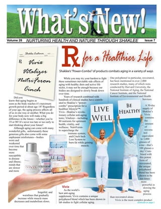 R
Volume 28        NURTURING HEALTH AND NATURE THROUGH SHAKLEE                                                                     Issue 7




                                                                       for a Healthier Life
                                                 Shaklee’s “Power-Combo” of products combats aging in a variety of ways

                                                      While you may try your hardest to fight   One polyphenol in particular, resveratrol,
                                                 these sometimes inevitable side effects of     has been mentioned in over 2,000
                                                 aging with healthy diets and active life       research studies, many of which were
                                                 styles, it may not be enough because our       conducted by Harvard University, the
                                                 bodies are designed to slowly break down       National Institute of Aging, the National
                                                 over time.                                     Cancer Institute, and the National
                                                      Years of research combined with           Institute of Environmental and Health
      Did you
                                                 hundreds of clinical studies have contrib-                                    Services.
 know that aging begins as
 soon as the body reaches it’s maximum           uted to Shaklee’s “power-
                                                 combo” prescription for a                                                         A 30-day
 growth period at about age 18? Regardless
                                                 healthier lifestyle™:                                                         supply of
                                                                                                                 Be
 of your age, the aging process affects all
                                                 Vivix –Shaklee’s revolu-                                                      Shaklee’s
 of us in one way or another. What you do
                                                                                                               Healthy
                                                 tionary cellular anti-aging                                                      Vivix
 for your body now will make a big
                                                 tonic; Vitalizer—including                                                        contains
 difference in the future—whether you’re
                                                 80 nutrients for optimum                                                         the
 19 or 90! It’s never too late or too early to
                                                 health, vitality, and                                                             amount
 start thinking about your future!
                                                 wellness; NutriFeron-                                                            of
      Although aging can come with many
                                                 to supercharge the                                                               resvera-
 wonderful gifts, unfortunately these
                                                           immune system;                                                        trol
 generous gifts also come with some
                                                            and Cinch Inch                                                     equivalent
 unpleasant misfortunes—bodies
                                                            Loss System to                                                   to 3,000
 worn and
                                                            burn fat while gaining                                         glasses of
 weakened
                                                                       muscle.                                             wine—that’s
 over time that
                                                                                                                           100 glasses a
 become
                                                                                                                            day! Com-
 more
                                                                                                                             bined with
 susceptible
                                                                                                                            this potent
 to disease
                                                                                                                           form of
 and illness;
                                                                                                                           resveratrol,
 minds that
                                                                                                                           the unique
 are slower
                                                                                                                           polyphenol
 and more
                                                                                                                           blend has been
                                                                                                                           shown to be
                                                                                                                            ten times
                                                                                                                             more
                                                                                                                               powerful in
                                                    Vivix                                                                       slowing the
                                                      As the world’s                                                            aging
                            forgetful; and       best anti-aging                                                                process
             waistlines that gradually           supplement, Vivix contains a unique            than resveratrol alone.
         increase while muscle mass              polyphenol blend which has been shown in           Vivix is the most complex product
      decreases and metabolism slows.            lab studies to fight cellular aging.                                    continued on page 2
 