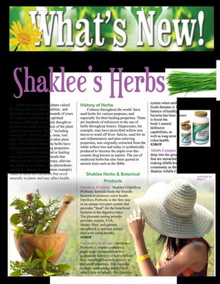Volume 28         NURTURING HEALTH AND NATURE THROUGH SHAKLEE                                                                    Issue 9




  Shaklee’s Herbs
     Herbs are classified as plants valued     History of Herbs
                                                                                                 system when antibiotics and unfamiliar
                                                                                                 foods threaten it. Having a
for flavor, scent, or other qualities, and          Cultures throughout the world have           balance of healthy
they have been used for thousands of years     used herbs for various purposes, and              bacteria has been shown
for culinary, medicinal, and spiritual         especially for their healing properties. There    to boost the
purposes. Although commonly thought to         are hundreds of references to the use of          body’s natural
be leaves or stems, any portion of the plant   herbs throughout history. Hippocrates, for        defensive
may be considered an “herb,” including         example, may have prescribed willow tree          capabilities, as
leaves, roots, flowers, seeds, resin, root     leaves to ward off fever. Salicin, used for its   well as long-term
bark, inner bark, berries, and other plant     anti-inflammatory and pain-relieving              colon health.
parts. It is believed that some herbs have     properties, was originally extracted from the     #20639
healing and disease-reversing properties.      white willow tree and today is synthetically
                                               produced to become the staple over-the-           Alfalfa Complex: Alfalfa roots grow
     Herbs used for medicinal or healing
                                               counter drug known as aspirin. The use of         deep into the ground and reach minerals
purposes contain phytochemicals that
                                               medicinal herbs has also been quoted in           that are unreachable to most other plants,
affect the body in different ways, alleviat-
                                               ancient texts such as the Bible.                  making alfalfa known among the health
ing a pain or an ailment. The phytochemi-                                                        community as the “father of all foods.”
cals (beta-carotene is a common example)                                                         Shaklee Alfalfa Complex contains trace
found in herbs are chemicals that occur            Shaklee Herbs & Botanical                                                     continued on
naturally in plants and may affect health.                                                                                       page 2
                                                               Products
                                               Optiflora Prebiotic: Shaklee’s Optiflora
                                               Prebiotic formula feeds the friendly
                                               bacteria to promote colon health.
                                               Optiflora Prebiotic is the first step
                                               in an unique two-part system that
                                               provides “food” for the beneficial
                                               bacteria in the digestive tract.
                                               The pleasant-tasting powder
                                               provides insulin, FOS,
                                               dietary fiber, and gamma
                                               tocopherol (a nutrient associ-
                                               ated with colon health).
                                               #20638
                                               Optifloura Probiotic: Optifloura
                                               Probiotic Complex contains a
                                               triple-layer encapsulation that
                                               guarantees delivery of half a billion
                                               live, beneficial bacteria directly to
                                               the small intestines. The capsules
                                               include acidophilus and bifidus
                                               which help to balance the digestive
 