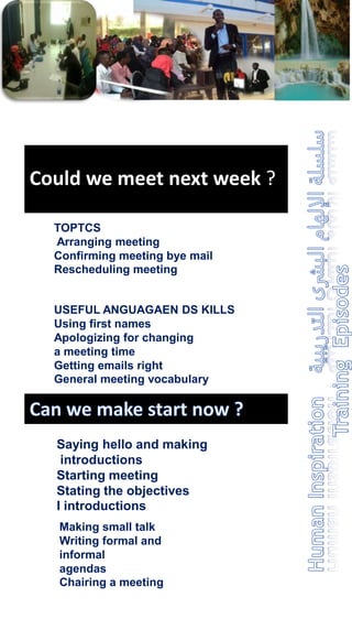 Could we meet next week ?
TOPTCS
Arranging meeting
Confirming meeting bye mail
Rescheduling meeting
USEFUL ANGUAGAEN DS KILLS
Using first names
Apologizing for changing
a meeting time
Getting emails right
General meeting vocabulary
Saying hello and making
introductions
Starting meeting
Stating the objectives
I introductions
Making small talk
Writing formal and
informal
agendas
Chairing a meeting
 