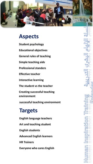 Aspects
Student psychology
Educational objectives
General rules of teaching
Simple teaching aids
Professional standers
Effective teacher
Interactive learning
The student vs the teacher
Creating successful teaching
environment
successful teaching environment
Targets
English language teachers
Art and teaching student
English students
Advanced English learners
HR Trainers
Everyone who cares English
 