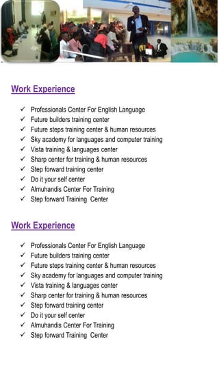  Professionals Center For English Language
 Future builders training center
 Future steps training center & human resources
 Sky academy for languages and computer training
 Vista training & languages center
 Sharp center for training & human resources
 Step forward training center
 Do it your self center
 Almuhandis Center For Training
 Step forward Training Center
Work Experience
 Professionals Center For English Language
 Future builders training center
 Future steps training center & human resources
 Sky academy for languages and computer training
 Vista training & languages center
 Sharp center for training & human resources
 Step forward training center
 Do it your self center
 Almuhandis Center For Training
 Step forward Training Center
Work Experience
 