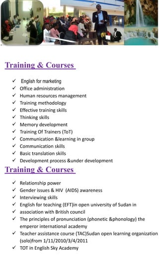  English for marketing
 Office administration
 Human resources management
 Training methodology
 Effective training skills
 Thinking skills
 Memory development
 Training Of Trainers (ToT)
 Communication &learning in group
 Communication skills
 Basic translation skills
 Development process &under development
Training & Courses
 Relationship power
 Gender issues & HIV (AIDS) awareness
 Interviewing skills
 English for teaching (EFT)in open university of Sudan in
 association with British council
 The principles of pronunciation (phonetic &phonology) the
emperor international academy
 Teacher assistance course (TAC)Sudan open learning organization
(solo)from 1/11/2010/3/4/2011
 TOT in English Sky Academy
Training & Courses
 