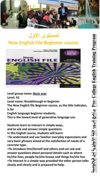‫قباللجامعة‬‫لمل‬‫االنجليزية‬‫اللغة‬‫تدريب‬‫برنامج‬Pre-CollegeEnglishTrainingProgram
‫ا‬‫االول‬ ‫لمستوى‬
New English File Beginner course
Level group name: Basic user
Level: A1
Level name: Breakthrough or beginner
The New English file Beginner course, as the title indicates,
is for
English language beginner students.
This is the lowest level of generative language use.
Students learn to interact in simple ways,
and to ask and answer simple questions.
In this English course, students will learn:
•To understand and use familiar everyday expressions and
very basic phrases aimed at the satisfaction of needs of a
concrete type.
•To introduce him/herself and others and can ask and
answer questions about personal details such as where
he/she lives, people he/she knows and things he/she has.
•To interact in a simple way provided the other person talks
slowly and clearly and is prepared to help.
 