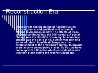 Reconstruction Era  The civil war and the period of Reconstruction brought great social, political, and economic change to American society. The effects of these changes continued into the 20th century. A social change was the abolition of slavery. An economic change was the panic of 1873 which was part of a series of crisis'. A political change was the establishment of the Freedmen's Bureau to provide assistance to emancipated slaves. So Far, we have come up with a time line which consists of events that took place during the reconstruction era.  