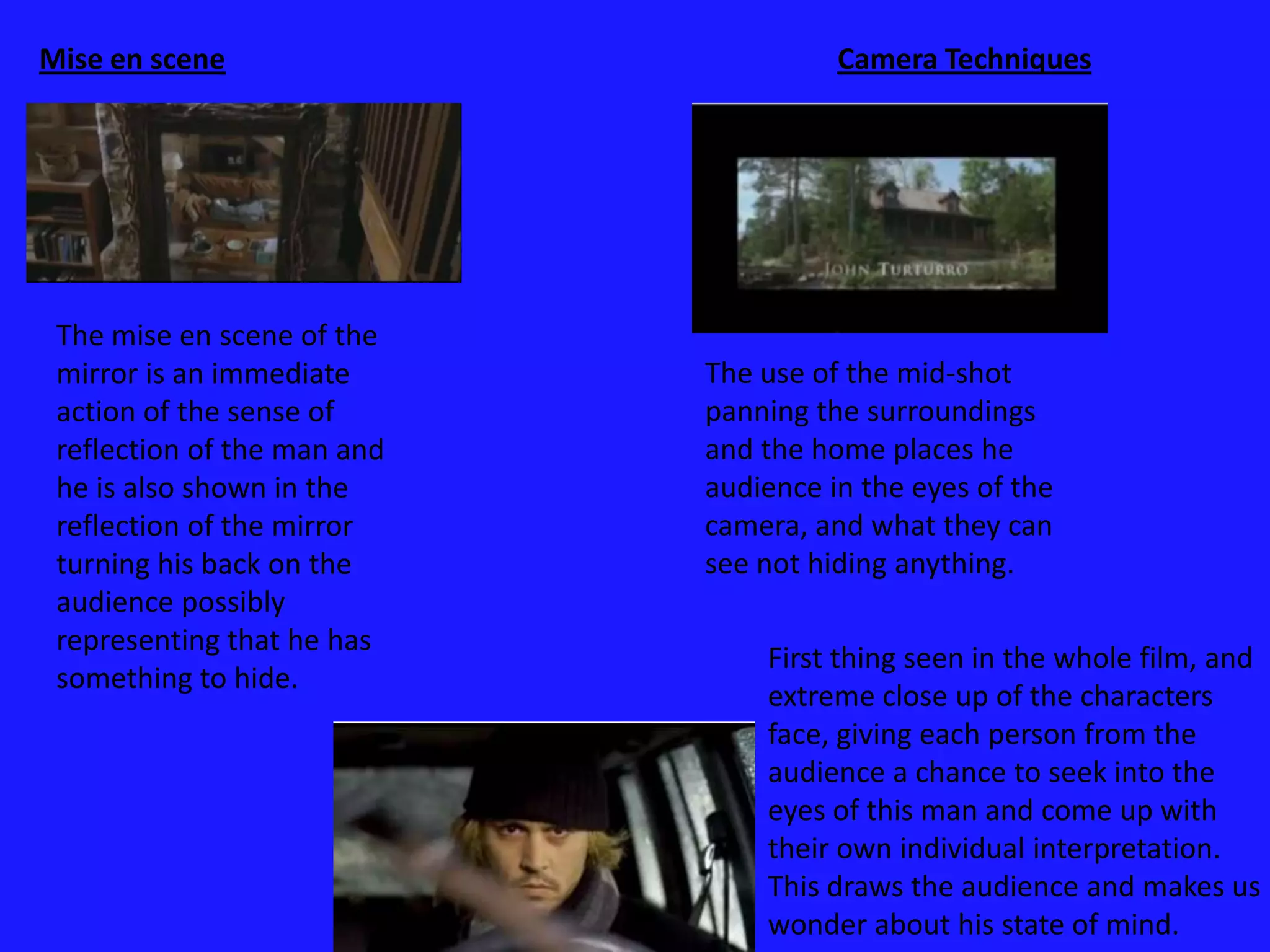 Camera TechniquesThere are a variety of camera techniques’ used from the opening of the film. From a mid-shot so the audience can get familiar with the surroundings'. To it doing a panning mid-shot of the mans movement. There are also many close-up used to show how the mans emotions changes which interlinks with the scenario change. Each camera technique used represents the change of something in this movie creating its own specific convention.  