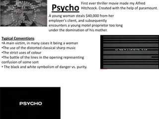 Psycho First ever thriller movie made my Alfred Hitchcock. Created with the help of paramount. A young woman steals $40,000 from her employer's client, and subsequently encounters a young motel proprietor too long under the domination of his mother. Typical Conventions ,[object Object]