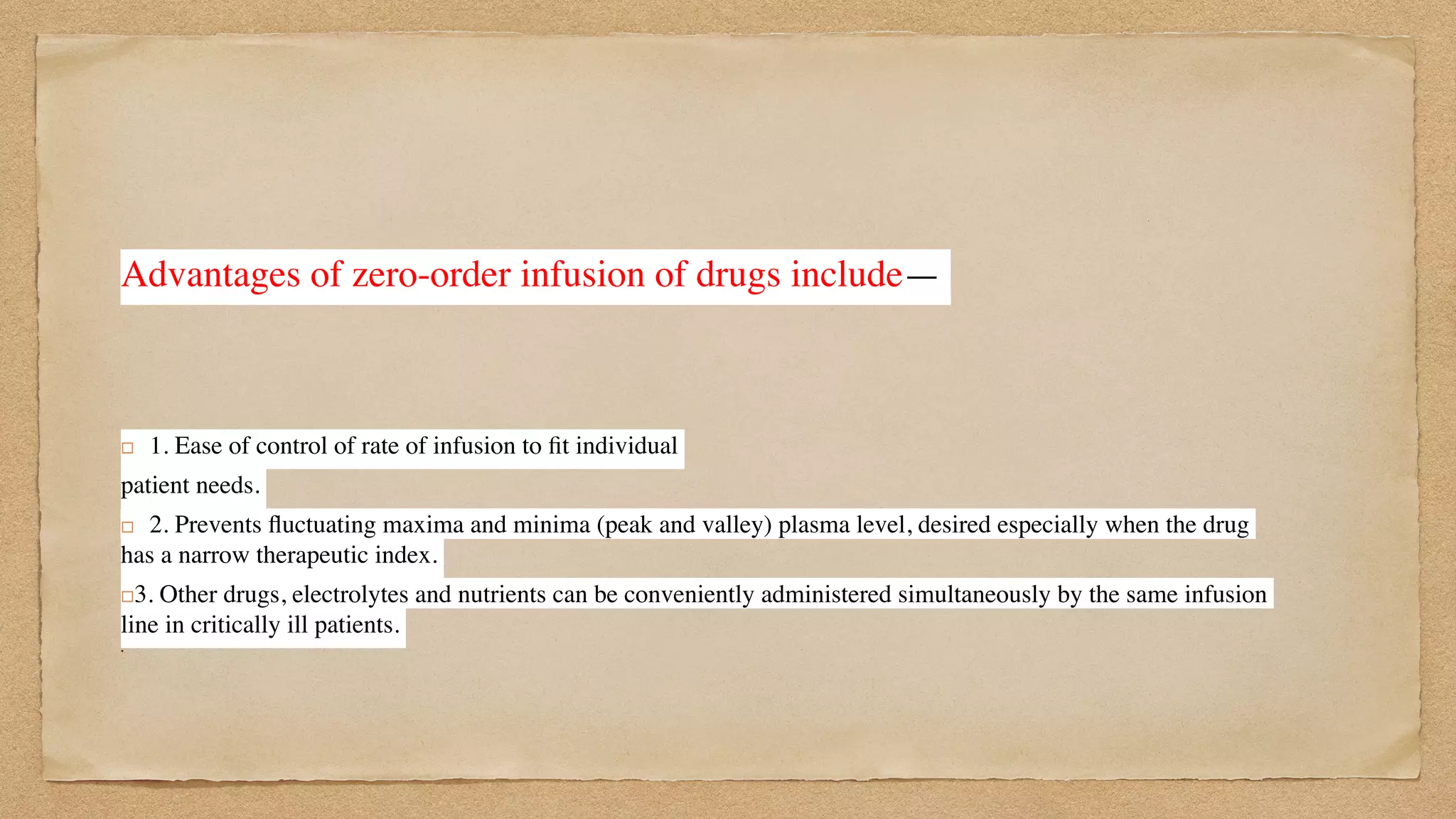 Advantages of zero-order infusion of drugs include—
 

 

! 1. Ease of control of rate of infusion to
fi
t individual
patient needs.
! 2. Prevents
fl
uctuating maxima and minima (peak and valley) plasma level, desired especially when the drug
has a narrow therapeutic index.
!3. Other drugs, electrolytes and nutrients can be conveniently administered simultaneously by the same infusion
line in critically ill patients.
 