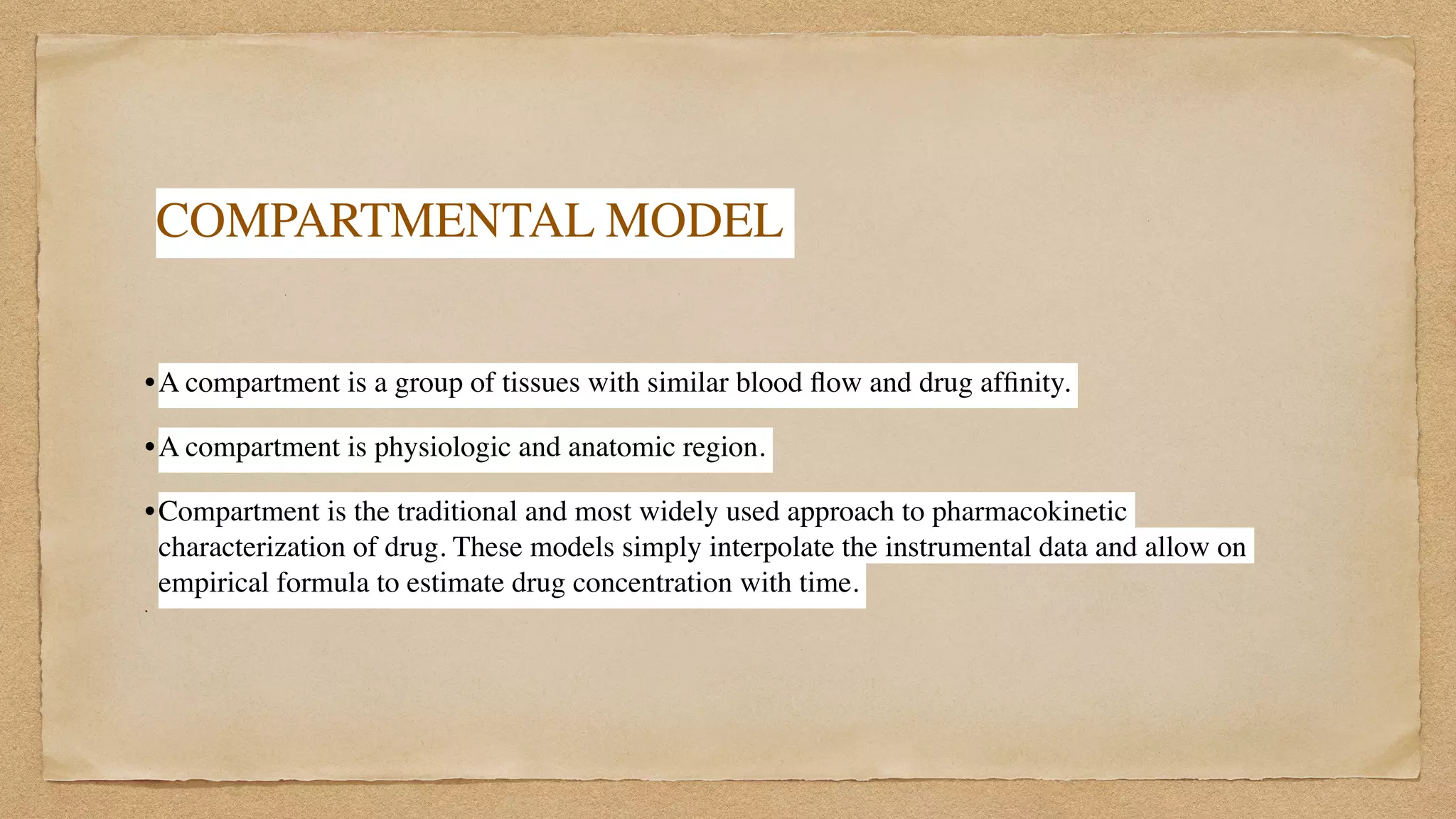 COMPARTMENTAL MODEL
 

•A compartment is a group of tissues with similar blood
fl
ow and drug af
fi
nity.
 

•A compartment is physiologic and anatomic region.
 

•Compartment is the traditional and most widely used approach to pharmacokinetic
characterization of drug. These models simply interpolate the instrumental data and allow on
empirical formula to estimate drug concentration with time.
 