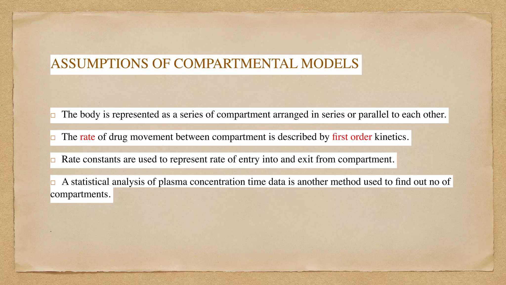 ASSUMPTIONS OF COMPARTMENTAL MODELS
! The body is represented as a series of compartment arranged in series or parallel to each other.
 

! The rate of drug movement between compartment is described by
fi
rst order kinetics.
 

! Rate constants are used to represent rate of entry into and exit from compartment.
 

! A statistical analysis of plasma concentration time data is another method used to
fi
nd out no of
compartments.
 