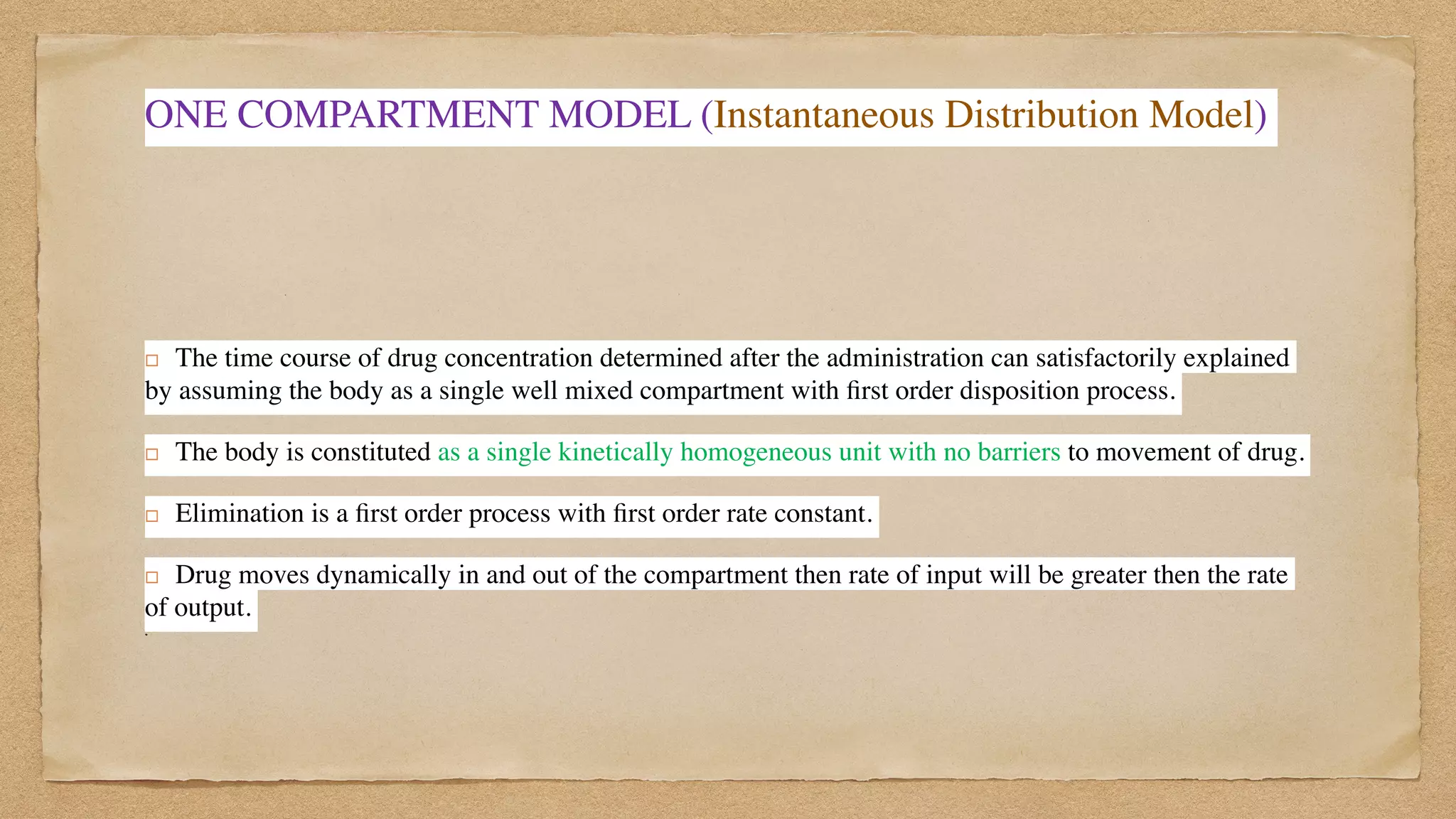 ONE COMPARTMENT MODEL (Instantaneous Distribution Model)
! The time course of drug concentration determined after the administration can satisfactorily explained
by assuming the body as a single well mixed compartment with
fi
rst order disposition process.
 

! The body is constituted as a single kinetically homogeneous unit with no barriers to movement of drug.
 

! Elimination is a
fi
rst order process with
fi
rst order rate constant.
 

! Drug moves dynamically in and out of the compartment then rate of input will be greater then the rate
of output.
 