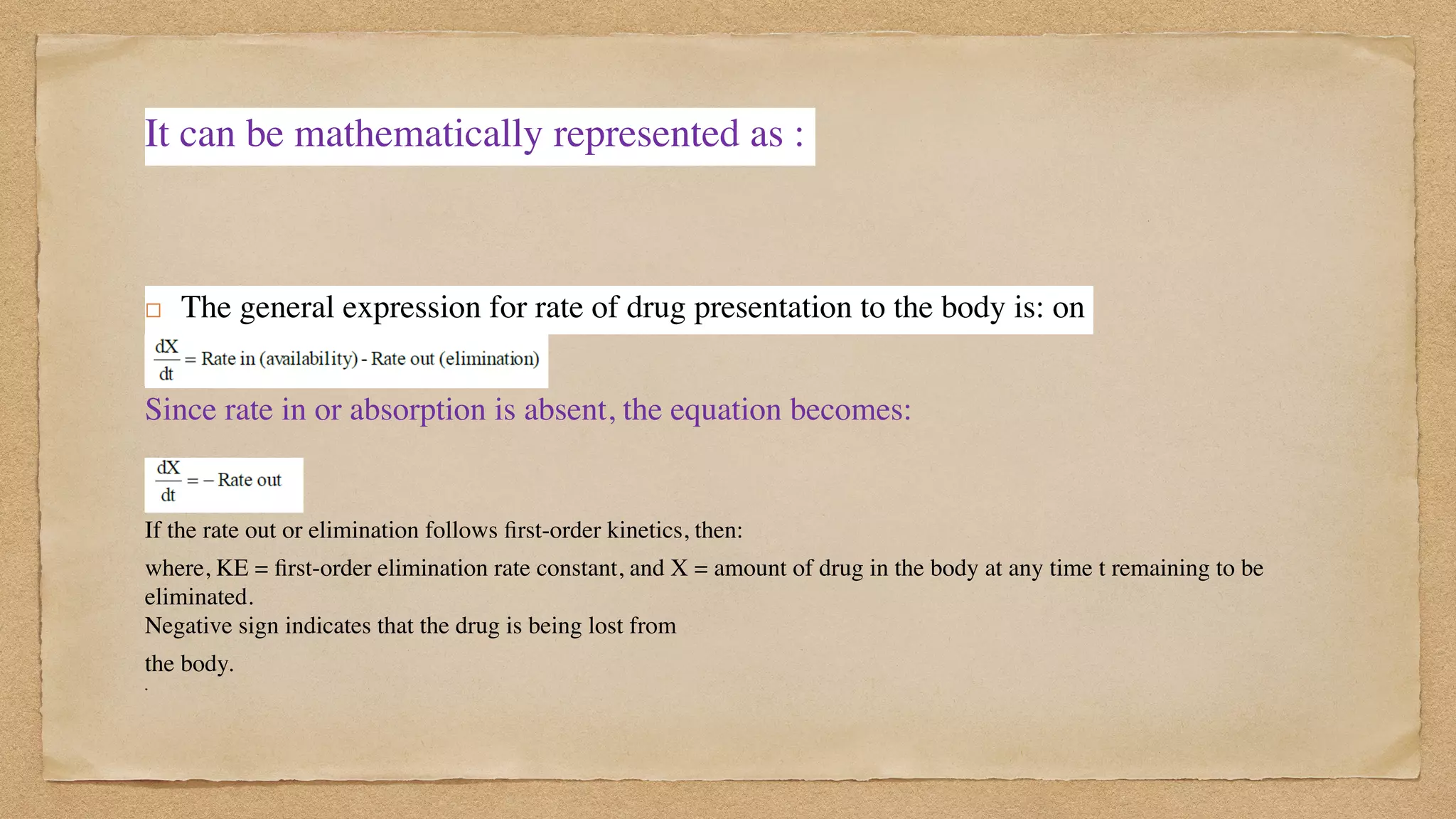It can be mathematically represented as :
! The general expression for rate of drug presentation to the body is: on
 

Since rate in or absorption is absent, the equation becomes:
If the rate out or elimination follows
fi
rst-order kinetics, then:
where, KE =
fi
rst-order elimination rate constant, and X = amount of drug in the body at any time t remaining to be
eliminated.
 
Negative sign indicates that the drug is being lost from
the body.
 