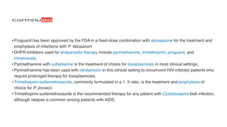 •Proguanil has been approved by the FDA in a
fi
xed-dose combination with atovaquone for the treatment and
prophylaxis of infections with P. falciparum
.

•DHFR inhibitors used for antiparasitic therapy include pyrimethamine, trimethoprim, proguanil, and
trimetrexate
.

•Pyrimethamine with sulfadiazine is the treatment of choice for toxoplasmosis in most clinical settings
.

•Pyrimethamine has been used with clindamycin in this clinical setting to circumvent HIV-infected patients who
require prolonged therapy for toxoplasmosis
.

•Trimethoprim-sulfamethoxazole, commonly formulated in a 1 : 5 ratio, is the treatment and prophylaxis of
choice for P. jirovecii
.

•Trimethoprim-sulfamethoxazole is the recommended therapy for any patient with Cystoisospora belli infection,
although relapse is common among patients with AIDS.
 