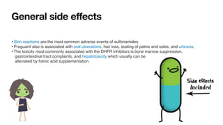 General side effects
•Skin reactions are the most common adverse events of sulfonamides
.

•Proguanil also is associated with oral ulcerations, hair loss, scaling of palms and soles, and urticaria
.

•The toxicity most commonly associated with the DHFR inhibitors is bone marrow suppression,
 

gastrointestinal tract complaints, and hepatotoxicity which usually can be
 

alleviated by folinic acid supplementation.
 
