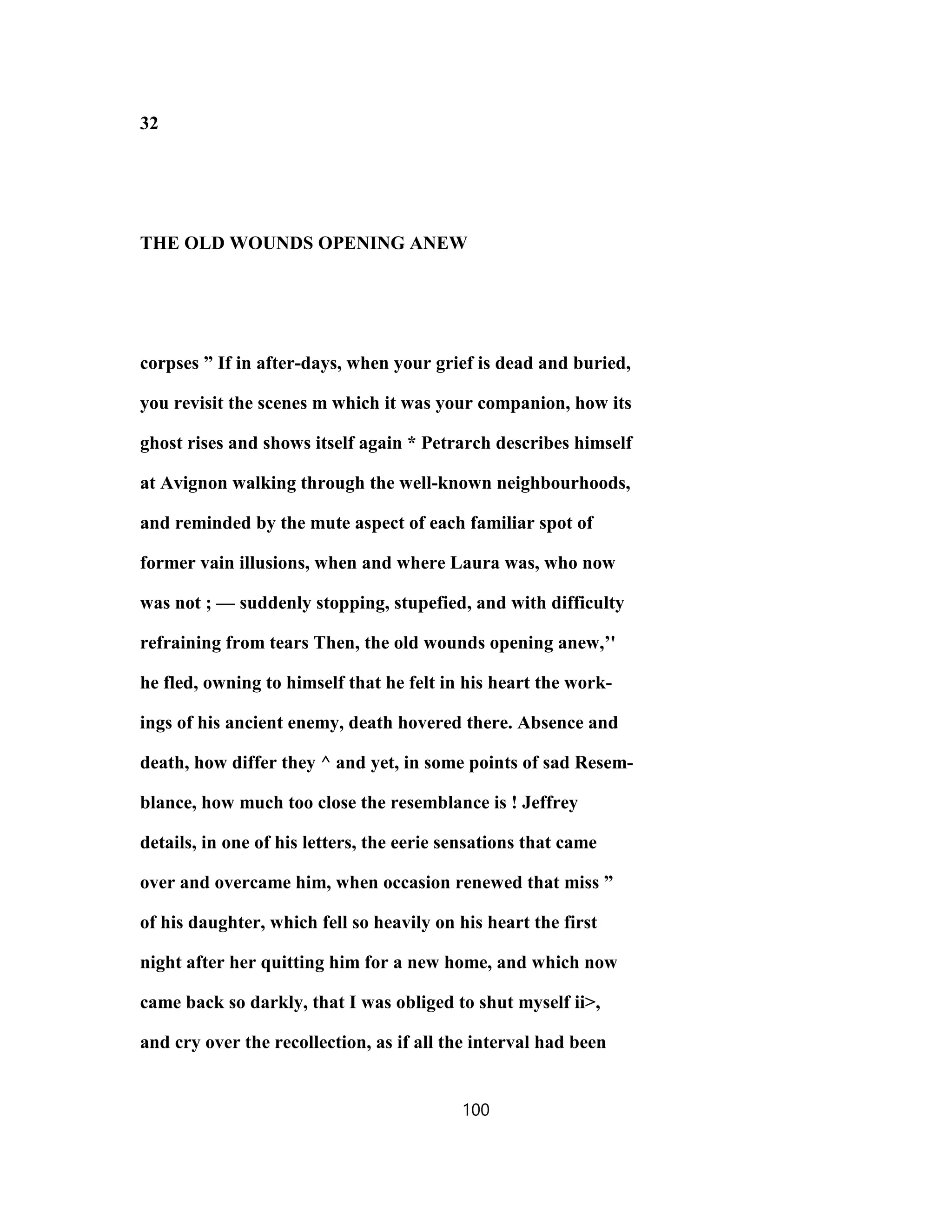 32
THE OLD WOUNDS OPENING ANEW
corpses ” If in after-days, when your grief is dead and buried,
you revisit the scenes m which it was your companion, how its
ghost rises and shows itself again * Petrarch describes himself
at Avignon walking through the well-known neighbourhoods,
and reminded by the mute aspect of each familiar spot of
former vain illusions, when and where Laura was, who now
was not ; — suddenly stopping, stupefied, and with difficulty
refraining from tears Then, the old wounds opening anew,’'
he fled, owning to himself that he felt in his heart the work-
ings of his ancient enemy, death hovered there. Absence and
death, how differ they ^ and yet, in some points of sad Resem-
blance, how much too close the resemblance is ! Jeffrey
details, in one of his letters, the eerie sensations that came
over and overcame him, when occasion renewed that miss ”
of his daughter, which fell so heavily on his heart the first
night after her quitting him for a new home, and which now
came back so darkly, that I was obliged to shut myself ii>,
and cry over the recollection, as if all the interval had been
100
 
