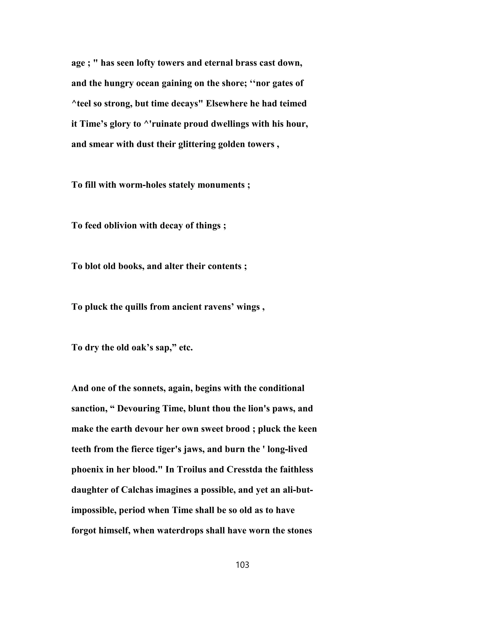 age ; " has seen lofty towers and eternal brass cast down,
and the hungry ocean gaining on the shore; ‘‘nor gates of
^teel so strong, but time decays" Elsewhere he had teimed
it Time’s glory to ^'ruinate proud dwellings with his hour,
and smear with dust their glittering golden towers ,
To fill with worm-holes stately monuments ;
To feed oblivion with decay of things ;
To blot old books, and alter their contents ;
To pluck the quills from ancient ravens’ wings ,
To dry the old oak’s sap,” etc.
And one of the sonnets, again, begins with the conditional
sanction, “ Devouring Time, blunt thou the lion's paws, and
make the earth devour her own sweet brood ; pluck the keen
teeth from the fierce tiger's jaws, and burn the ' long-lived
phoenix in her blood." In Troilus and Cresstda the faithless
daughter of Calchas imagines a possible, and yet an ali-but-
impossible, period when Time shall be so old as to have
forgot himself, when waterdrops shall have worn the stones
103
 