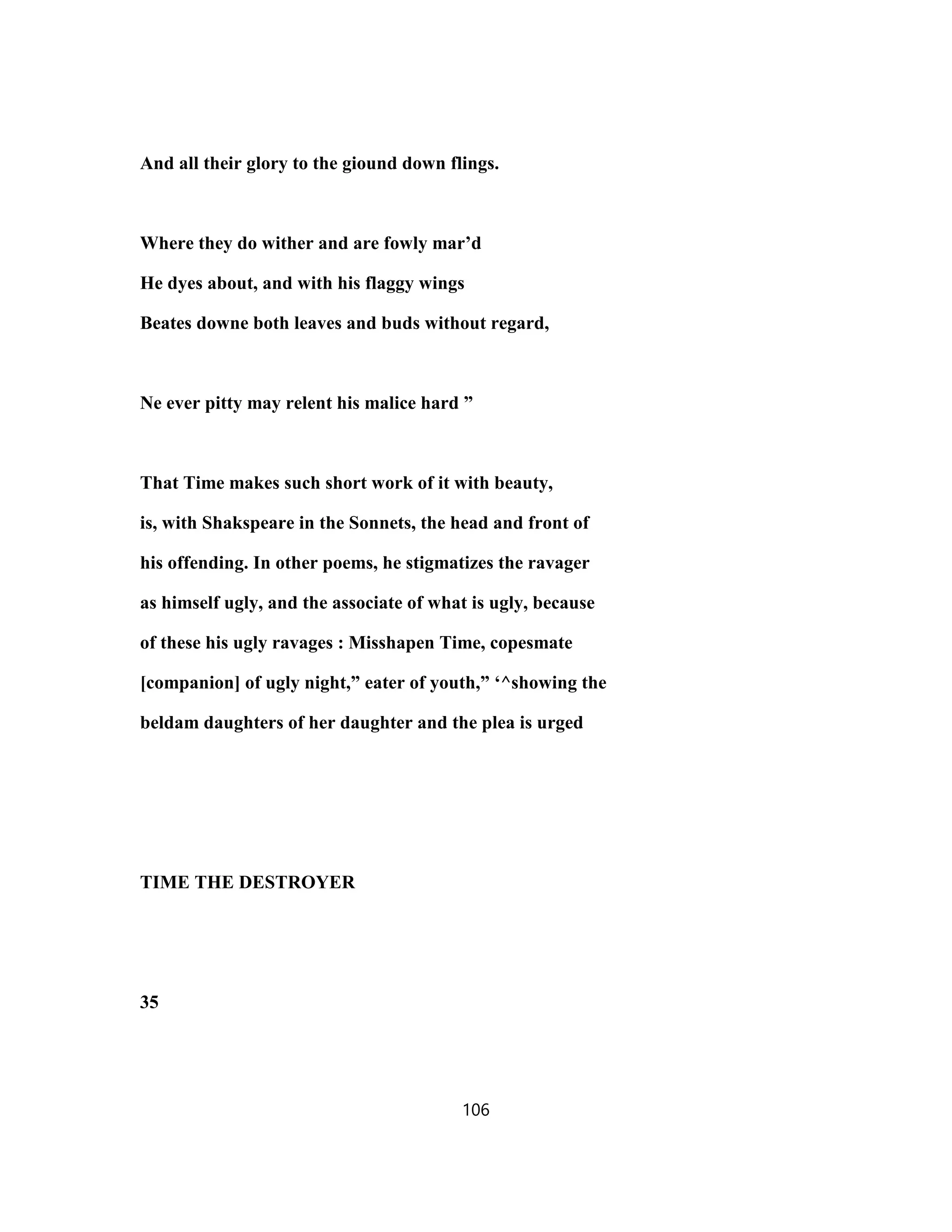 And all their glory to the giound down flings.
Where they do wither and are fowly mar’d
He dyes about, and with his flaggy wings
Beates downe both leaves and buds without regard,
Ne ever pitty may relent his malice hard ”
That Time makes such short work of it with beauty,
is, with Shakspeare in the Sonnets, the head and front of
his offending. In other poems, he stigmatizes the ravager
as himself ugly, and the associate of what is ugly, because
of these his ugly ravages : Misshapen Time, copesmate
[companion] of ugly night,” eater of youth,” ‘^showing the
beldam daughters of her daughter and the plea is urged
TIME THE DESTROYER
35
106
 