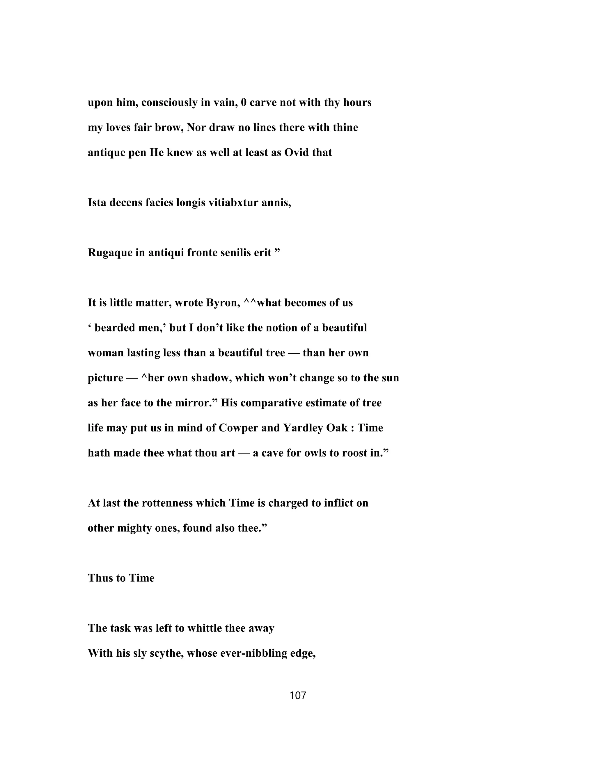 upon him, consciously in vain, 0 carve not with thy hours
my loves fair brow, Nor draw no lines there with thine
antique pen He knew as well at least as Ovid that
Ista decens facies longis vitiabxtur annis,
Rugaque in antiqui fronte senilis erit ”
It is little matter, wrote Byron, ^^what becomes of us
‘ bearded men,’ but I don’t like the notion of a beautiful
woman lasting less than a beautiful tree — than her own
picture — ^her own shadow, which won’t change so to the sun
as her face to the mirror.” His comparative estimate of tree
life may put us in mind of Cowper and Yardley Oak : Time
hath made thee what thou art — a cave for owls to roost in.”
At last the rottenness which Time is charged to inflict on
other mighty ones, found also thee.”
Thus to Time
The task was left to whittle thee away
With his sly scythe, whose ever-nibbling edge,
107
 