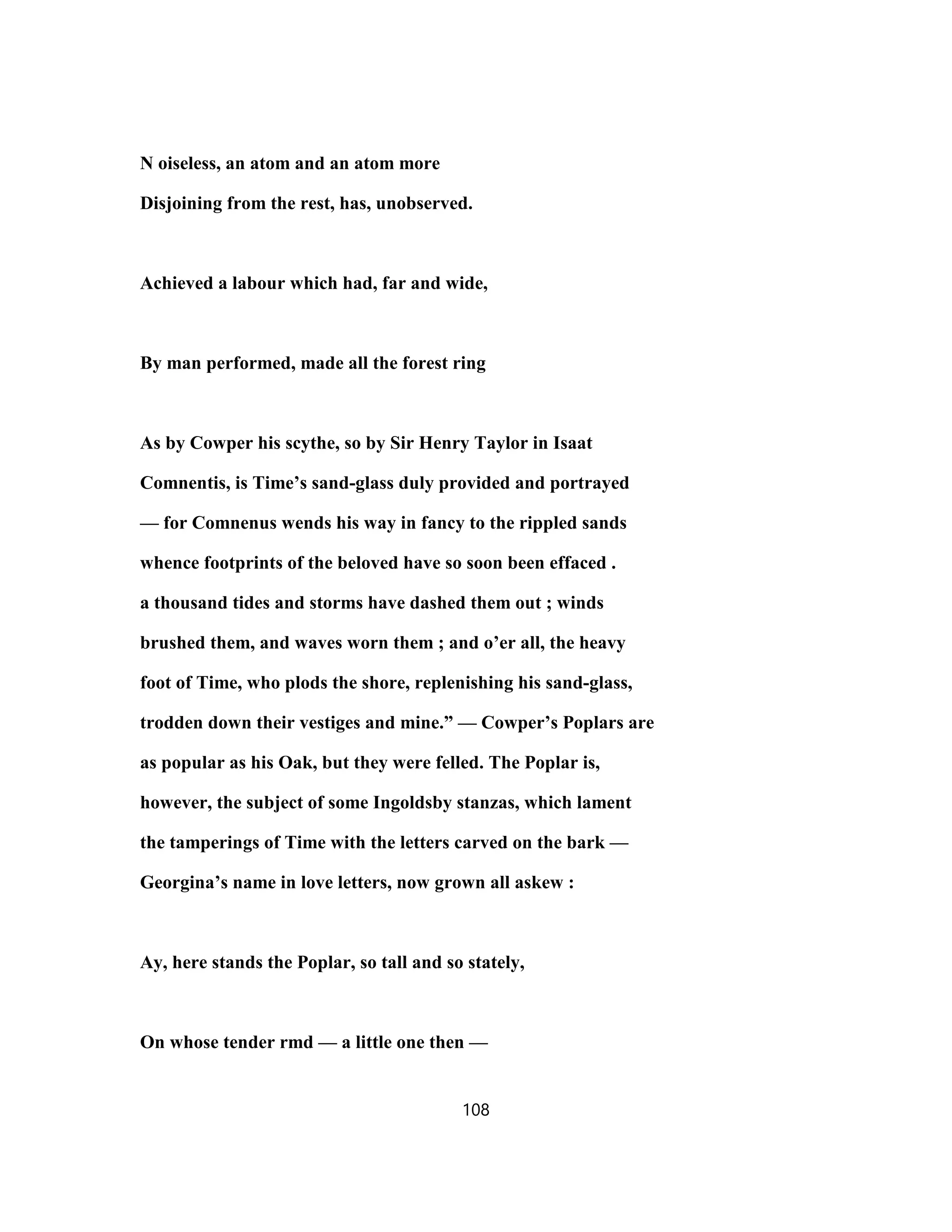 N oiseless, an atom and an atom more
Disjoining from the rest, has, unobserved.
Achieved a labour which had, far and wide,
By man performed, made all the forest ring
As by Cowper his scythe, so by Sir Henry Taylor in Isaat
Comnentis, is Time’s sand-glass duly provided and portrayed
— for Comnenus wends his way in fancy to the rippled sands
whence footprints of the beloved have so soon been effaced .
a thousand tides and storms have dashed them out ; winds
brushed them, and waves worn them ; and o’er all, the heavy
foot of Time, who plods the shore, replenishing his sand-glass,
trodden down their vestiges and mine.” — Cowper’s Poplars are
as popular as his Oak, but they were felled. The Poplar is,
however, the subject of some Ingoldsby stanzas, which lament
the tamperings of Time with the letters carved on the bark —
Georgina’s name in love letters, now grown all askew :
Ay, here stands the Poplar, so tall and so stately,
On whose tender rmd — a little one then —
108
 