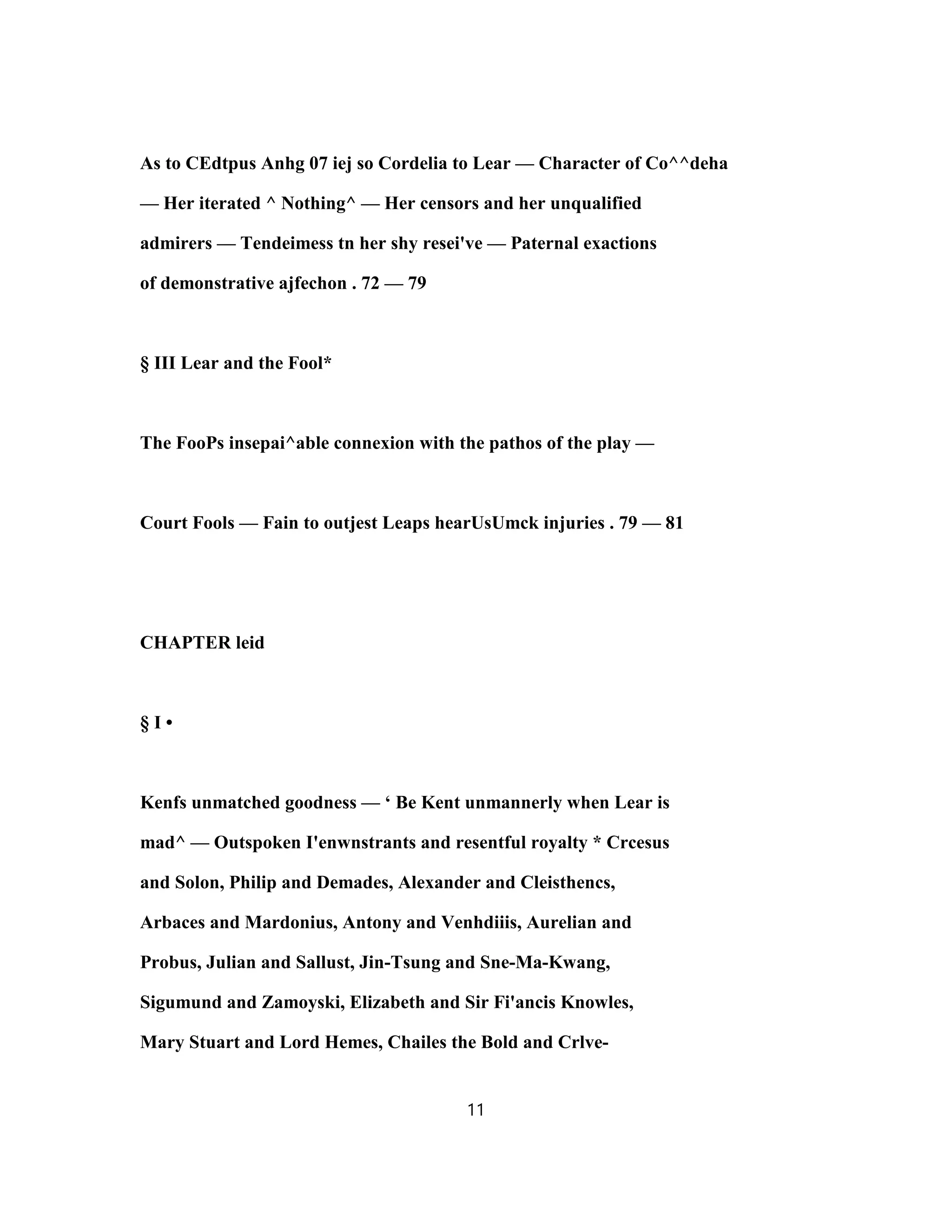 As to CEdtpus Anhg 07 iej so Cordelia to Lear — Character of Co^^deha
— Her iterated ^ Nothing^ — Her censors and her unqualified
admirers — Tendeimess tn her shy resei've — Paternal exactions
of demonstrative ajfechon . 72 — 79
§ III Lear and the Fool*
The FooPs insepai^able connexion with the pathos of the play —
Court Fools — Fain to outjest Leaps hearUsUmck injuries . 79 — 81
CHAPTER leid
§ I •
Kenfs unmatched goodness — ‘ Be Kent unmannerly when Lear is
mad^ — Outspoken I'enwnstrants and resentful royalty * Crcesus
and Solon, Philip and Demades, Alexander and Cleisthencs,
Arbaces and Mardonius, Antony and Venhdiiis, Aurelian and
Probus, Julian and Sallust, Jin-Tsung and Sne-Ma-Kwang,
Sigumund and Zamoyski, Elizabeth and Sir Fi'ancis Knowles,
Mary Stuart and Lord Hemes, Chailes the Bold and Crlve-
11
 