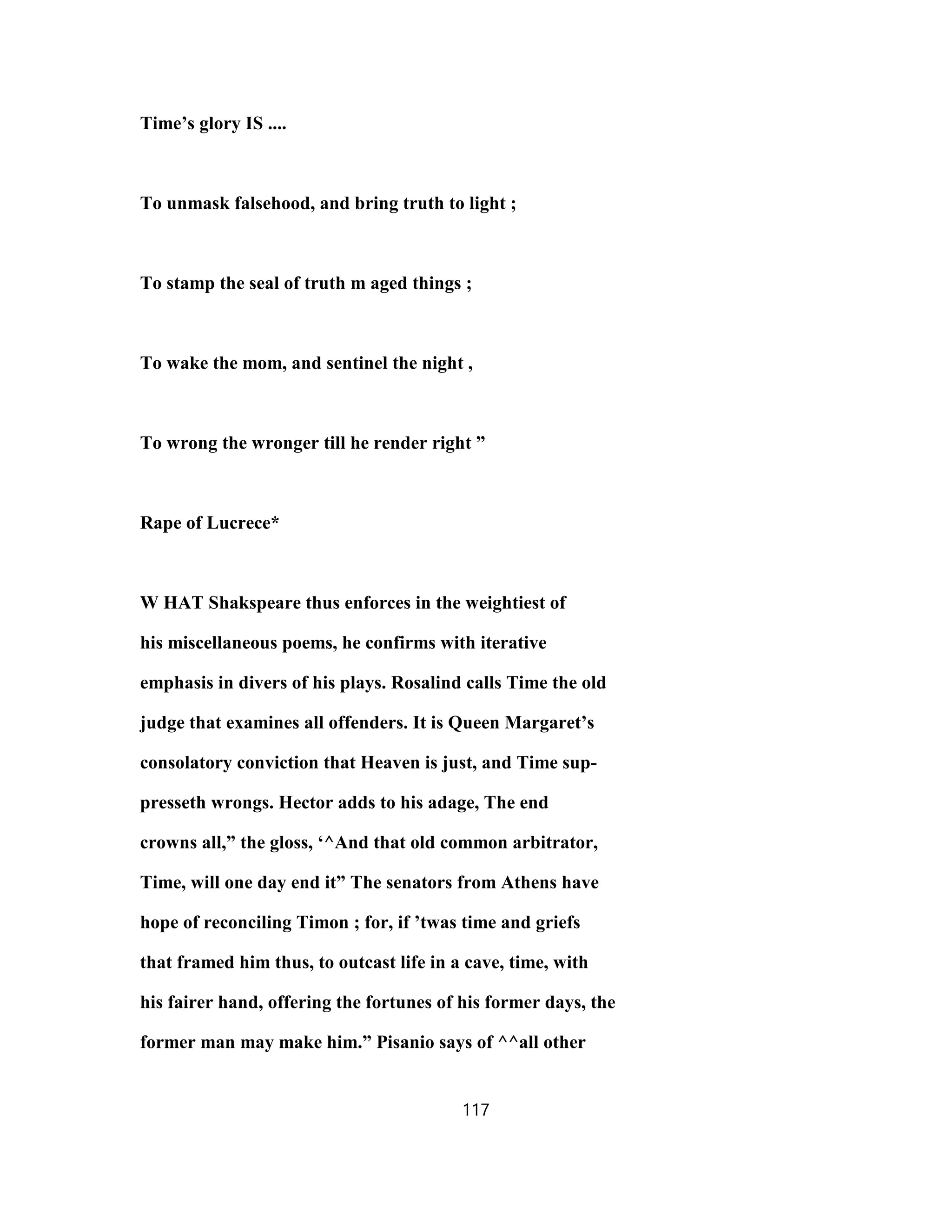 Time’s glory IS ....
To unmask falsehood, and bring truth to light ;
To stamp the seal of truth m aged things ;
To wake the mom, and sentinel the night ,
To wrong the wronger till he render right ”
Rape of Lucrece*
W HAT Shakspeare thus enforces in the weightiest of
his miscellaneous poems, he confirms with iterative
emphasis in divers of his plays. Rosalind calls Time the old
judge that examines all offenders. It is Queen Margaret’s
consolatory conviction that Heaven is just, and Time sup-
presseth wrongs. Hector adds to his adage, The end
crowns all,” the gloss, ‘^And that old common arbitrator,
Time, will one day end it” The senators from Athens have
hope of reconciling Timon ; for, if ’twas time and griefs
that framed him thus, to outcast life in a cave, time, with
his fairer hand, offering the fortunes of his former days, the
former man may make him.” Pisanio says of ^^all other
117
 