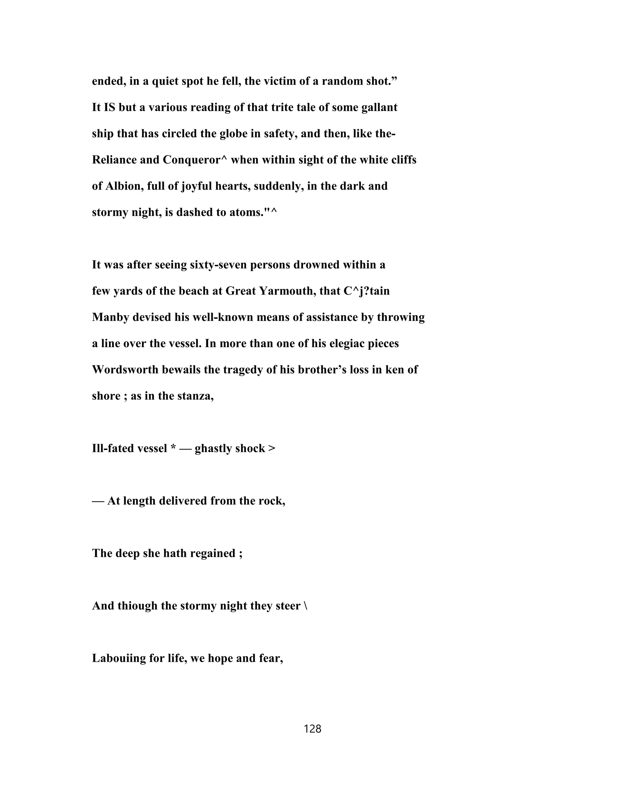 ended, in a quiet spot he fell, the victim of a random shot.”
It IS but a various reading of that trite tale of some gallant
ship that has circled the globe in safety, and then, like the-
Reliance and Conqueror^ when within sight of the white cliffs
of Albion, full of joyful hearts, suddenly, in the dark and
stormy night, is dashed to atoms."^
It was after seeing sixty-seven persons drowned within a
few yards of the beach at Great Yarmouth, that C^j?tain
Manby devised his well-known means of assistance by throwing
a line over the vessel. In more than one of his elegiac pieces
Wordsworth bewails the tragedy of his brother’s loss in ken of
shore ; as in the stanza,
Ill-fated vessel * — ghastly shock >
— At length delivered from the rock,
The deep she hath regained ;
And thiough the stormy night they steer 
Labouiing for life, we hope and fear,
128
 