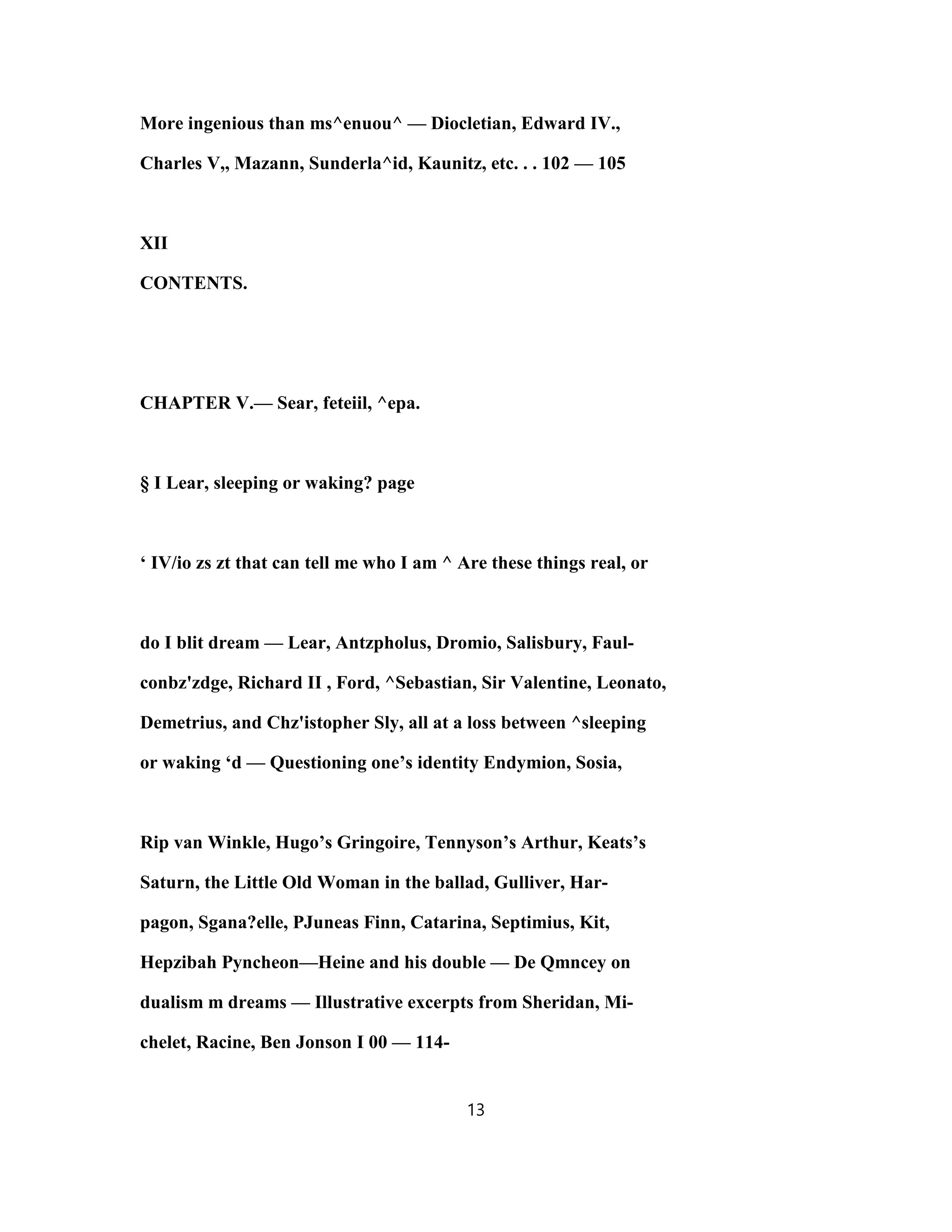 More ingenious than ms^enuou^ — Diocletian, Edward IV.,
Charles V,, Mazann, Sunderla^id, Kaunitz, etc. . . 102 — 105
XII
CONTENTS.
CHAPTER V.— Sear, feteiil, ^epa.
§ I Lear, sleeping or waking? page
‘ IV/io zs zt that can tell me who I am ^ Are these things real, or
do I blit dream — Lear, Antzpholus, Dromio, Salisbury, Faul-
conbz'zdge, Richard II , Ford, ^Sebastian, Sir Valentine, Leonato,
Demetrius, and Chz'istopher Sly, all at a loss between ^sleeping
or waking ‘d — Questioning one’s identity Endymion, Sosia,
Rip van Winkle, Hugo’s Gringoire, Tennyson’s Arthur, Keats’s
Saturn, the Little Old Woman in the ballad, Gulliver, Har-
pagon, Sgana?elle, PJuneas Finn, Catarina, Septimius, Kit,
Hepzibah Pyncheon—Heine and his double — De Qmncey on
dualism m dreams — Illustrative excerpts from Sheridan, Mi-
chelet, Racine, Ben Jonson I 00 — 114-
13
 