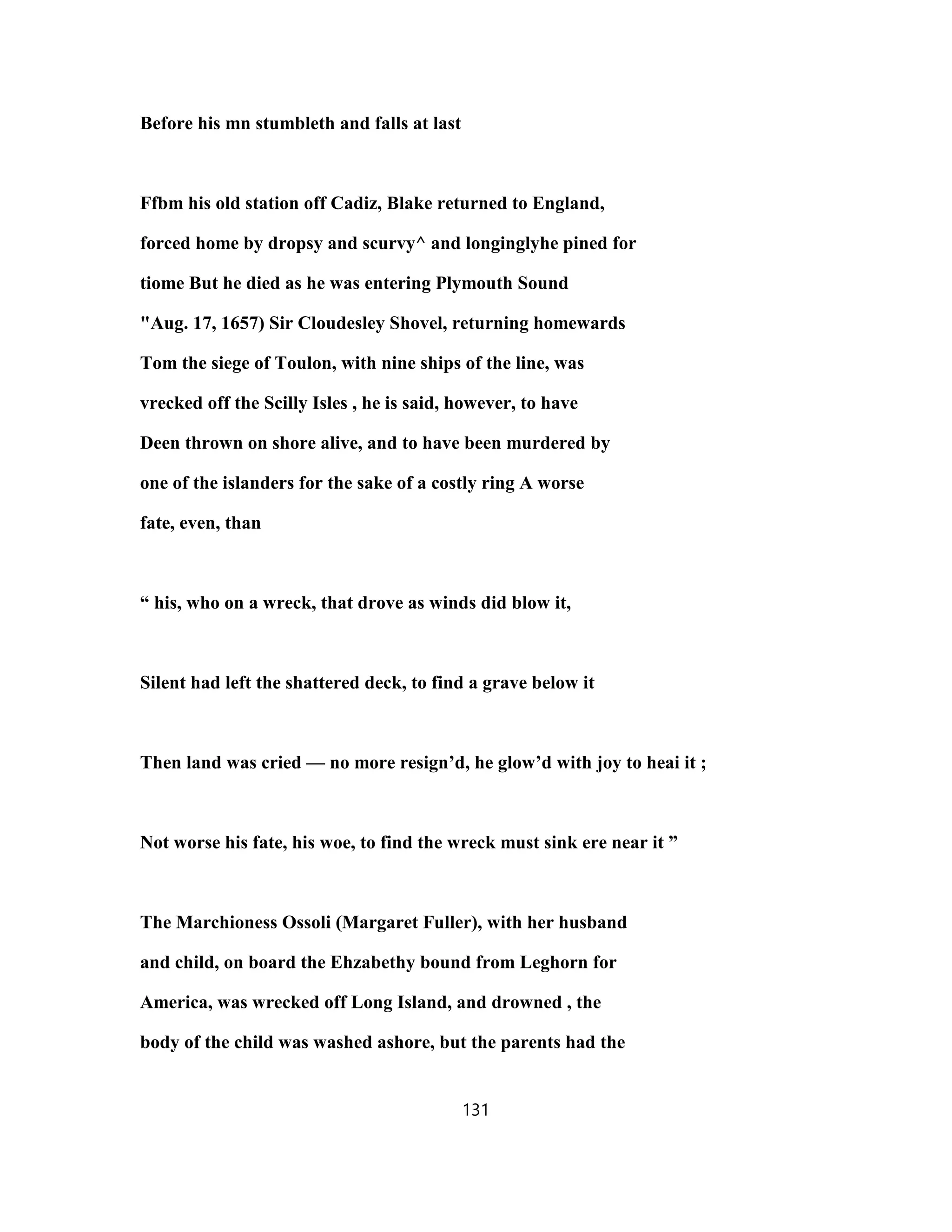 Before his mn stumbleth and falls at last
Ffbm his old station off Cadiz, Blake returned to England,
forced home by dropsy and scurvy^ and longinglyhe pined for
tiome But he died as he was entering Plymouth Sound
"Aug. 17, 1657) Sir Cloudesley Shovel, returning homewards
Tom the siege of Toulon, with nine ships of the line, was
vrecked off the Scilly Isles , he is said, however, to have
Deen thrown on shore alive, and to have been murdered by
one of the islanders for the sake of a costly ring A worse
fate, even, than
“ his, who on a wreck, that drove as winds did blow it,
Silent had left the shattered deck, to find a grave below it
Then land was cried — no more resign’d, he glow’d with joy to heai it ;
Not worse his fate, his woe, to find the wreck must sink ere near it ”
The Marchioness Ossoli (Margaret Fuller), with her husband
and child, on board the Ehzabethy bound from Leghorn for
America, was wrecked off Long Island, and drowned , the
body of the child was washed ashore, but the parents had the
131
 