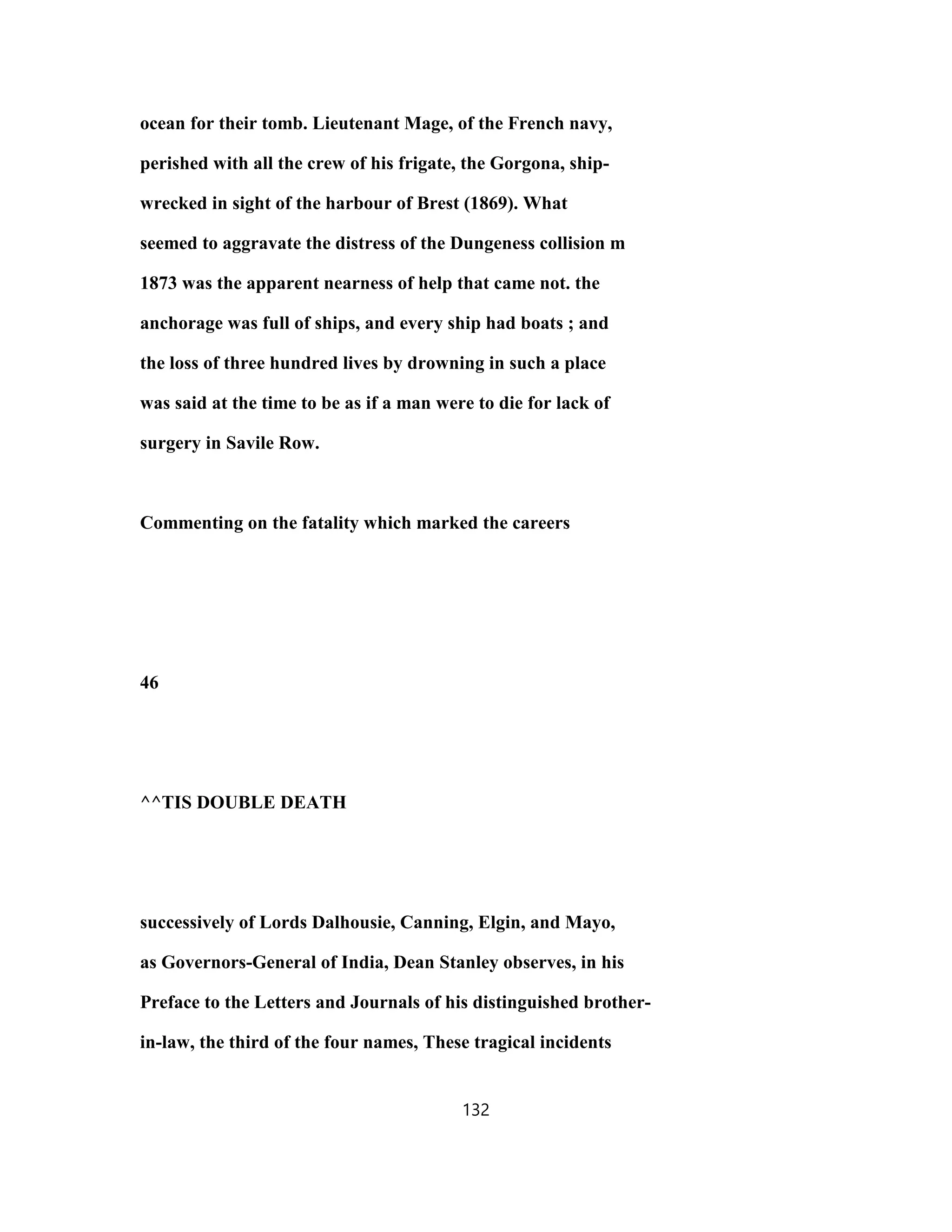 ocean for their tomb. Lieutenant Mage, of the French navy,
perished with all the crew of his frigate, the Gorgona, ship-
wrecked in sight of the harbour of Brest (1869). What
seemed to aggravate the distress of the Dungeness collision m
1873 was the apparent nearness of help that came not. the
anchorage was full of ships, and every ship had boats ; and
the loss of three hundred lives by drowning in such a place
was said at the time to be as if a man were to die for lack of
surgery in Savile Row.
Commenting on the fatality which marked the careers
46
^^TIS DOUBLE DEATH
successively of Lords Dalhousie, Canning, Elgin, and Mayo,
as Governors-General of India, Dean Stanley observes, in his
Preface to the Letters and Journals of his distinguished brother-
in-law, the third of the four names, These tragical incidents
132
 
