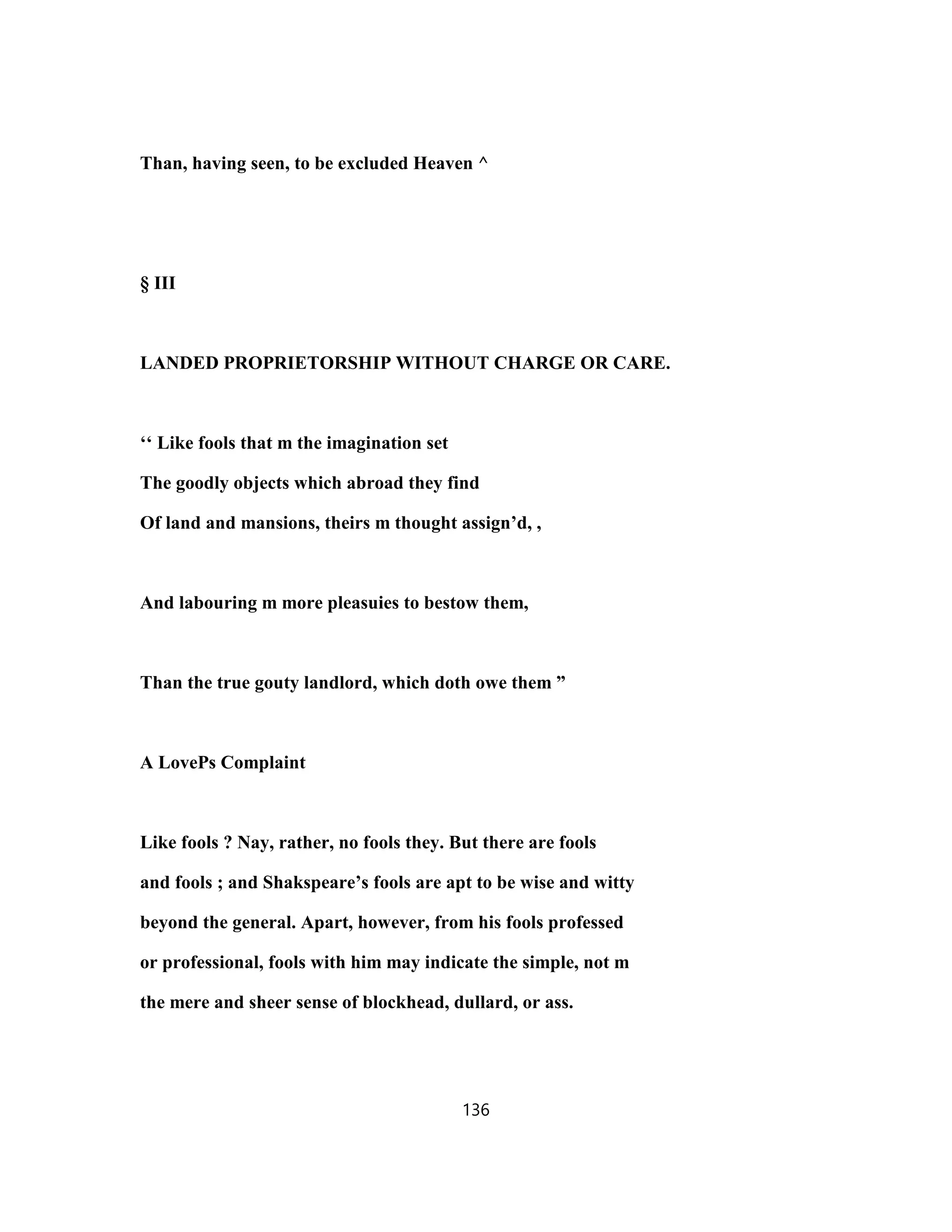 Than, having seen, to be excluded Heaven ^
§ III
LANDED PROPRIETORSHIP WITHOUT CHARGE OR CARE.
‘‘ Like fools that m the imagination set
The goodly objects which abroad they find
Of land and mansions, theirs m thought assign’d, ,
And labouring m more pleasuies to bestow them,
Than the true gouty landlord, which doth owe them ”
A LovePs Complaint
Like fools ? Nay, rather, no fools they. But there are fools
and fools ; and Shakspeare’s fools are apt to be wise and witty
beyond the general. Apart, however, from his fools professed
or professional, fools with him may indicate the simple, not m
the mere and sheer sense of blockhead, dullard, or ass.
136
 