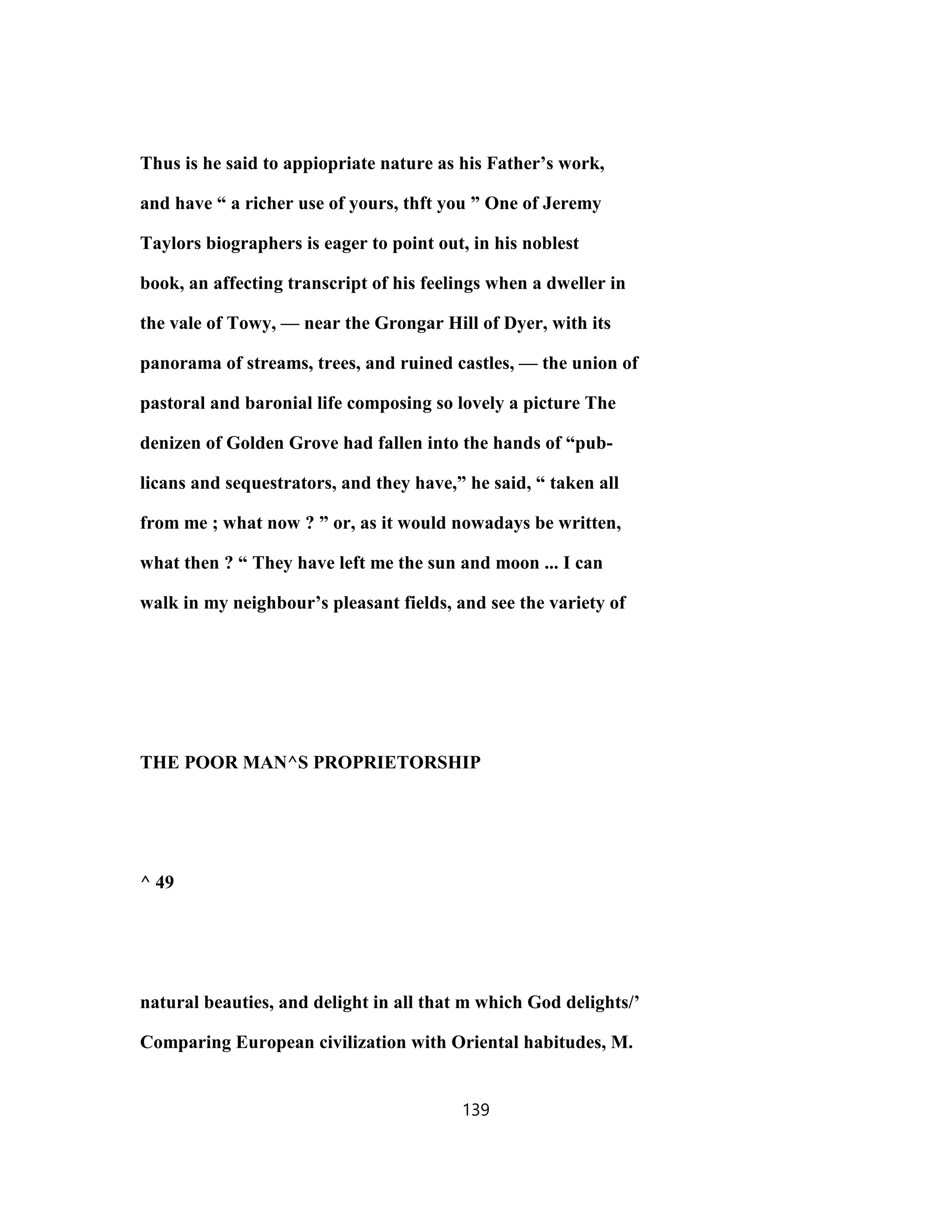 Thus is he said to appiopriate nature as his Father’s work,
and have “ a richer use of yours, thft you ” One of Jeremy
Taylors biographers is eager to point out, in his noblest
book, an affecting transcript of his feelings when a dweller in
the vale of Towy, — near the Grongar Hill of Dyer, with its
panorama of streams, trees, and ruined castles, — the union of
pastoral and baronial life composing so lovely a picture The
denizen of Golden Grove had fallen into the hands of “pub-
licans and sequestrators, and they have,” he said, “ taken all
from me ; what now ? ” or, as it would nowadays be written,
what then ? “ They have left me the sun and moon ... I can
walk in my neighbour’s pleasant fields, and see the variety of
THE POOR MAN^S PROPRIETORSHIP
^ 49
natural beauties, and delight in all that m which God delights/’
Comparing European civilization with Oriental habitudes, M.
139
 