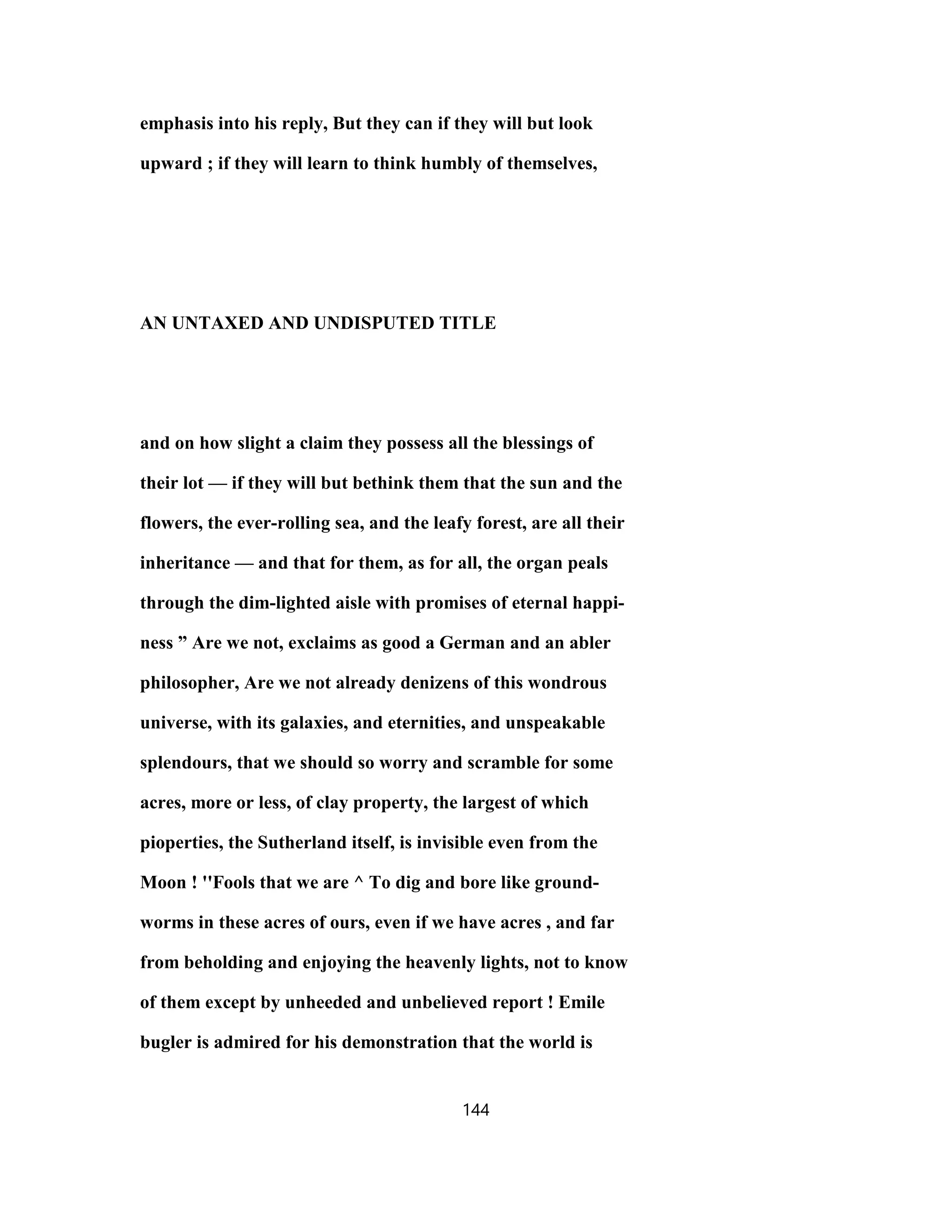 emphasis into his reply, But they can if they will but look
upward ; if they will learn to think humbly of themselves,
AN UNTAXED AND UNDISPUTED TITLE
and on how slight a claim they possess all the blessings of
their lot — if they will but bethink them that the sun and the
flowers, the ever-rolling sea, and the leafy forest, are all their
inheritance — and that for them, as for all, the organ peals
through the dim-lighted aisle with promises of eternal happi-
ness ” Are we not, exclaims as good a German and an abler
philosopher, Are we not already denizens of this wondrous
universe, with its galaxies, and eternities, and unspeakable
splendours, that we should so worry and scramble for some
acres, more or less, of clay property, the largest of which
pioperties, the Sutherland itself, is invisible even from the
Moon ! ''Fools that we are ^ To dig and bore like ground-
worms in these acres of ours, even if we have acres , and far
from beholding and enjoying the heavenly lights, not to know
of them except by unheeded and unbelieved report ! Emile
bugler is admired for his demonstration that the world is
144
 