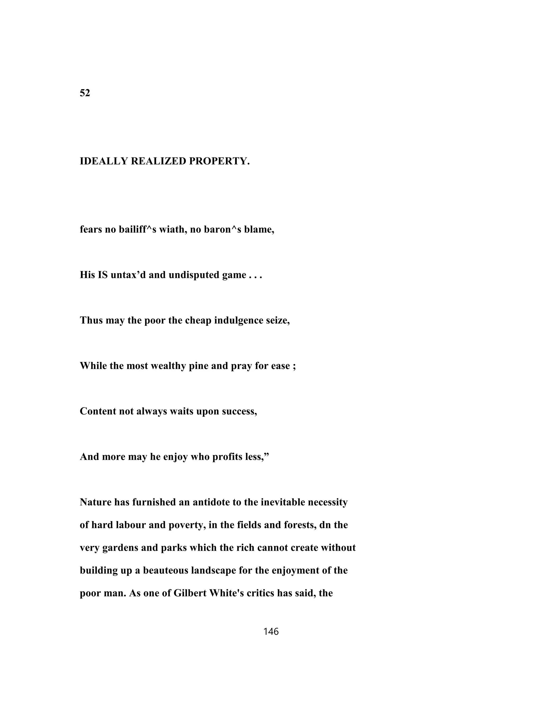 52
IDEALLY REALIZED PROPERTY.
fears no bailiff^s wiath, no baron^s blame,
His IS untax’d and undisputed game . . .
Thus may the poor the cheap indulgence seize,
While the most wealthy pine and pray for ease ;
Content not always waits upon success,
And more may he enjoy who profits less,”
Nature has furnished an antidote to the inevitable necessity
of hard labour and poverty, in the fields and forests, dn the
very gardens and parks which the rich cannot create without
building up a beauteous landscape for the enjoyment of the
poor man. As one of Gilbert White's critics has said, the
146
 